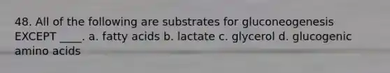 48. ​All of the following are substrates for gluconeogenesis EXCEPT ____. a. ​fatty acids b. ​lactate c. ​glycerol d. ​glucogenic amino acids