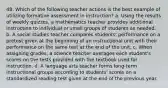 48. Which of the following teacher actions is the best example of utilizing formative assessment in instruction? a. Using the results of weekly quizzes, a mathematics teacher provides additional instruction to individual or small groups of students as needed. b. A social studies teacher compares students' performance on a pretest given at the beginning of an instructional unit with their performance on the same test at the end of the unit. c. When assigning grades, a science teacher averages each student's scores on the tests provided with the textbook used for instruction. d. A language arts teacher forms long-term instructional groups according to students' scores on a standardized reading test given at the end of the previous year.