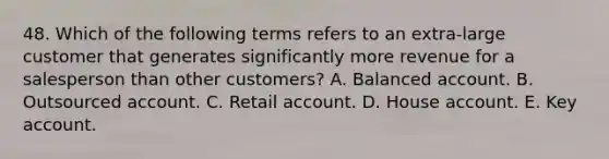 48. Which of the following terms refers to an extra-large customer that generates significantly more revenue for a salesperson than other customers? A. Balanced account. B. Outsourced account. C. Retail account. D. House account. E. Key account.