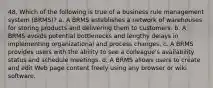 48. Which of the following is true of a business rule management system (BRMS)? a. A BRMS establishes a network of warehouses for storing products and delivering them to customers. b. A BRMS avoids potential bottlenecks and lengthy delays in implementing organizational and process changes. c. A BRMS provides users with the ability to see a colleague's availability status and schedule meetings. d. A BRMS allows users to create and edit Web page content freely using any browser or wiki software.