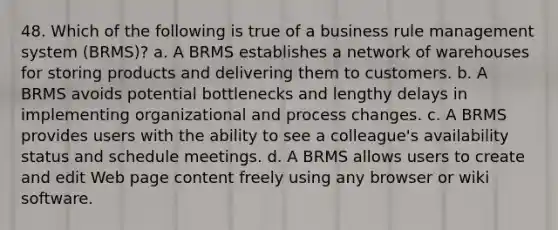 48. Which of the following is true of a business rule management system (BRMS)? a. A BRMS establishes a network of warehouses for storing products and delivering them to customers. b. A BRMS avoids potential bottlenecks and lengthy delays in implementing organizational and process changes. c. A BRMS provides users with the ability to see a colleague's availability status and schedule meetings. d. A BRMS allows users to create and edit Web page content freely using any browser or wiki software.