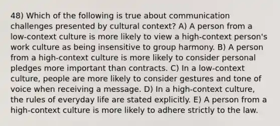 48) Which of the following is true about communication challenges presented by cultural context? A) A person from a low-context culture is more likely to view a high-context person's work culture as being insensitive to group harmony. B) A person from a high-context culture is more likely to consider personal pledges more important than contracts. C) In a low-context culture, people are more likely to consider gestures and tone of voice when receiving a message. D) In a high-context culture, the rules of everyday life are stated explicitly. E) A person from a high-context culture is more likely to adhere strictly to the law.