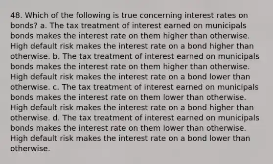 48. Which of the following is true concerning interest rates on bonds? a. The tax treatment of interest earned on municipals bonds makes the interest rate on them higher than otherwise. High default risk makes the interest rate on a bond higher than otherwise. b. The tax treatment of interest earned on municipals bonds makes the interest rate on them higher than otherwise. High default risk makes the interest rate on a bond lower than otherwise. c. The tax treatment of interest earned on municipals bonds makes the interest rate on them lower than otherwise. High default risk makes the interest rate on a bond higher than otherwise. d. The tax treatment of interest earned on municipals bonds makes the interest rate on them lower than otherwise. High default risk makes the interest rate on a bond lower than otherwise.