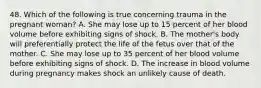 48. Which of the following is true concerning trauma in the pregnant woman? A. She may lose up to 15 percent of her blood volume before exhibiting signs of shock. B. The mother's body will preferentially protect the life of the fetus over that of the mother. C. She may lose up to 35 percent of her blood volume before exhibiting signs of shock. D. The increase in blood volume during pregnancy makes shock an unlikely cause of death.