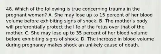 48. Which of the following is true concerning trauma in the pregnant woman? A. She may lose up to 15 percent of her blood volume before exhibiting signs of shock. B. The mother's body will preferentially protect the life of the fetus over that of the mother. C. She may lose up to 35 percent of her blood volume before exhibiting signs of shock. D. The increase in blood volume during pregnancy makes shock an unlikely cause of death.