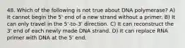 48. Which of the following is not true about DNA polymerase? A) It cannot begin the 5' end of a new strand without a primer. B) It can only travel in the 5'-to-3' direction. C) It can reconstruct the 3' end of each newly made DNA strand. D) It can replace RNA primer with DNA at the 5' end.