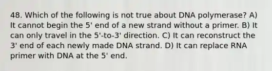 48. Which of the following is not true about DNA polymerase? A) It cannot begin the 5' end of a new strand without a primer. B) It can only travel in the 5'-to-3' direction. C) It can reconstruct the 3' end of each newly made DNA strand. D) It can replace RNA primer with DNA at the 5' end.