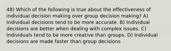 48) Which of the following is true about the effectiveness of individual decision making over group decision making? A) Individual decisions tend to be more accurate. B) Individual decisions are better when dealing with complex issues. C) Individuals tend to be more creative than groups. D) Individual decisions are made faster than group decisions