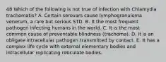 48 Which of the following is not true of infection with Chlamydia trachomatis? A. Certain serovars cause lymphogranuloma venerum, a rare but serious STD. B. It the most frequent pathogen infecting humans in the world. C. It is the most common cause of preventable blindness (trachoma). D. It is an obligate intracellular pathogen transmitted by contact. E. It has a complex life cycle with external elementary bodies and intracellular replicating reticulate bodies.