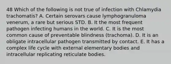 48 Which of the following is not true of infection with Chlamydia trachomatis? A. Certain serovars cause lymphogranuloma venerum, a rare but serious STD. B. It the most frequent pathogen infecting humans in the world. C. It is the most common cause of preventable blindness (trachoma). D. It is an obligate intracellular pathogen transmitted by contact. E. It has a complex life cycle with external elementary bodies and intracellular replicating reticulate bodies.