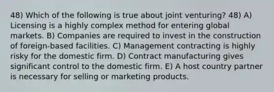 48) Which of the following is true about joint venturing? 48) A) Licensing is a highly complex method for entering global markets. B) Companies are required to invest in the construction of foreign-based facilities. C) Management contracting is highly risky for the domestic firm. D) Contract manufacturing gives significant control to the domestic firm. E) A host country partner is necessary for selling or marketing products.