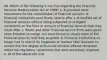 48. Which of the following is not true regarding the Financial Services Modernization Act of 1999? a. It provided more momentum for the consolidation of financial services. b. Financial institutions were finally able to offer a diversified set of financial services without being subjected to stringent constraints on the form or amount of financial services that they could offer. c. Banks and other financial service firms were given more freedom to merge, but were forced to divest some of the financial services that they acquired. d. Financial institutions no longer had to search for loopholes or monitor their business to ensure that the degree of financial services offered remained within the regulatory constraints that were previously imposed. e. all of the above are true