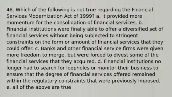 48. Which of the following is not true regarding the Financial Services Modernization Act of 1999? a. It provided more momentum for the consolidation of financial services. b. Financial institutions were finally able to offer a diversified set of financial services without being subjected to stringent constraints on the form or amount of financial services that they could offer. c. Banks and other financial service firms were given more freedom to merge, but were forced to divest some of the financial services that they acquired. d. Financial institutions no longer had to search for loopholes or monitor their business to ensure that the degree of financial services offered remained within the regulatory constraints that were previously imposed. e. all of the above are true