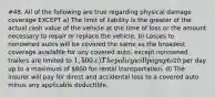 #48. All of the following are true regarding physical damage coverage EXCEPT a) The limit of liability is the greater of the actual cash value of the vehicle at the time of loss or the amount necessary to repair or replace the vehicle. b) Losses to nonowned autos will be covered the same as the broadest coverage available for any covered auto, except nonowned trailers are limited to 1,500. c) The policy will pay up to20 per day up to a maximum of 600 for rental transportation. d) The insurer will pay for direct and accidental loss to a covered auto minus any applicable deductible.