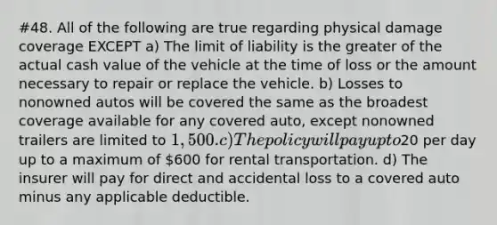 #48. All of the following are true regarding physical damage coverage EXCEPT a) The limit of liability is the greater of the actual cash value of the vehicle at the time of loss or the amount necessary to repair or replace the vehicle. b) Losses to nonowned autos will be covered the same as the broadest coverage available for any covered auto, except nonowned trailers are limited to 1,500. c) The policy will pay up to20 per day up to a maximum of 600 for rental transportation. d) The insurer will pay for direct and accidental loss to a covered auto minus any applicable deductible.