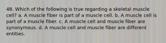 48. Which of the following is true regarding a skeletal muscle cell? a. A muscle fiber is part of a muscle cell. b. A muscle cell is part of a muscle fiber. c. A muscle cell and muscle fiber are synonymous. d. A muscle cell and muscle fiber are different entities.