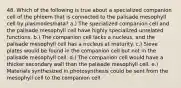 48. Which of the following is true about a specialized companion cell of the phloem that is connected to the palisade mesophyll cell by plasmodesmata? a.) The specialized companion cell and the palisade mesophyll cell have highly specialized unrelated functions. b.) The companion cell lacks a nucleus, and the palisade mesophyll cell has a nucleus at maturity. c.) Sieve plates would be found in the companion cell but not in the palisade mesophyll cell. d.) The companion cell would have a thicker secondary wall than the palisade mesophyll cell. e.) Materials synthesized in photosynthesis could be sent from the mesophyll cell to the companion cell.