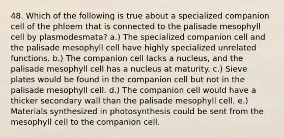 48. Which of the following is true about a specialized companion cell of the phloem that is connected to the palisade mesophyll cell by plasmodesmata? a.) The specialized companion cell and the palisade mesophyll cell have highly specialized unrelated functions. b.) The companion cell lacks a nucleus, and the palisade mesophyll cell has a nucleus at maturity. c.) Sieve plates would be found in the companion cell but not in the palisade mesophyll cell. d.) The companion cell would have a thicker secondary wall than the palisade mesophyll cell. e.) Materials synthesized in photosynthesis could be sent from the mesophyll cell to the companion cell.