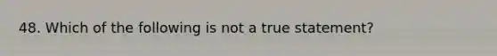 48. Which of the following is not a true statement?