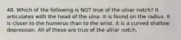 48. Which of the following is NOT true of the ulnar notch? It articulates with the head of the ulna. It is found on the radius. It is closer to the humerus than to the wrist. It is a curved shallow depression. All of these are true of the ulnar notch.