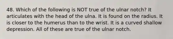 48. Which of the following is NOT true of the ulnar notch? It articulates with the head of the ulna. It is found on the radius. It is closer to the humerus than to the wrist. It is a curved shallow depression. All of these are true of the ulnar notch.