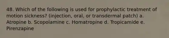 48. Which of the following is used for prophylactic treatment of motion sickness? (injection, oral, or transdermal patch) a. Atropine b. Scopolamine c. Homatropine d. Tropicamide e. Pirenzapine