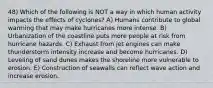 48) Which of the following is NOT a way in which human activity impacts the effects of cyclones? A) Humans contribute to global warming that may make hurricanes more intense. B) Urbanization of the coastline puts more people at risk from hurricane hazards. C) Exhaust from jet engines can make thunderstorm intensity increase and become hurricanes. D) Leveling of sand dunes makes the shoreline more vulnerable to erosion. E) Construction of seawalls can reflect wave action and increase erosion.