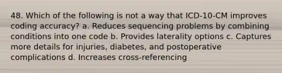 48. Which of the following is not a way that ICD-10-CM improves coding accuracy? a. Reduces sequencing problems by combining conditions into one code b. Provides laterality options c. Captures more details for injuries, diabetes, and postoperative complications d. Increases cross-referencing