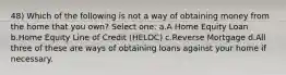 48) Which of the following is not a way of obtaining money from the home that you own? Select one: a.A Home Equity Loan b.Home Equity Line of Credit (HELOC) c.Reverse Mortgage d.All three of these are ways of obtaining loans against your home if necessary.