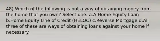 48) Which of the following is not a way of obtaining money from the home that you own? Select one: a.A Home Equity Loan b.Home Equity Line of Credit (HELOC) c.Reverse Mortgage d.All three of these are ways of obtaining loans against your home if necessary.