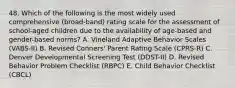 48. Which of the following is the most widely used comprehensive (broad-band) rating scale for the assessment of school-aged children due to the availability of age-based and gender-based norms? A. Vineland Adaptive Behavior Scales (VABS-II) B. Revised Conners' Parent Rating Scale (CPRS-R) C. Denver Developmental Screening Test (DDST-II) D. Revised Behavior Problem Checklist (RBPC) E. Child Behavior Checklist (CBCL)