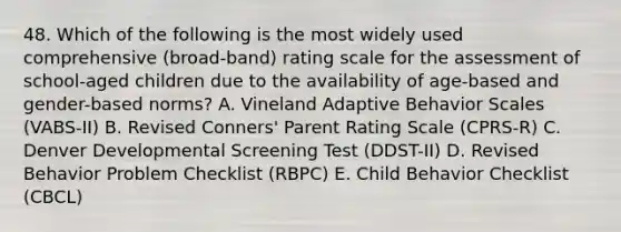 48. Which of the following is the most widely used comprehensive (broad-band) rating scale for the assessment of school-aged children due to the availability of age-based and gender-based norms? A. Vineland Adaptive Behavior Scales (VABS-II) B. Revised Conners' Parent Rating Scale (CPRS-R) C. Denver Developmental Screening Test (DDST-II) D. Revised Behavior Problem Checklist (RBPC) E. Child Behavior Checklist (CBCL)