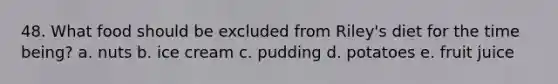 48. What food should be excluded from Riley's diet for the time being? a. nuts b. ice cream c. pudding d. potatoes e. fruit juice