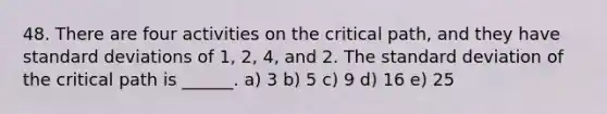 48. There are four activities on the critical path, and they have standard deviations of 1, 2, 4, and 2. The standard deviation of the critical path is ______. a) 3 b) 5 c) 9 d) 16 e) 25