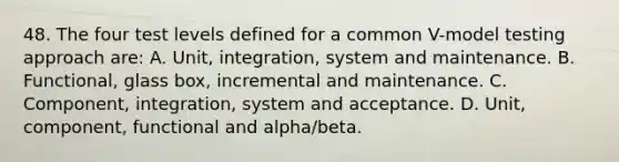 48. The four test levels defined for a common V-model testing approach are: A. Unit, integration, system and maintenance. B. Functional, glass box, incremental and maintenance. C. Component, integration, system and acceptance. D. Unit, component, functional and alpha/beta.