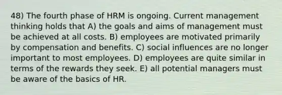 48) The fourth phase of HRM is ongoing. Current management thinking holds that A) the goals and aims of management must be achieved at all costs. B) employees are motivated primarily by compensation and benefits. C) social influences are no longer important to most employees. D) employees are quite similar in terms of the rewards they seek. E) all potential managers must be aware of the basics of HR.