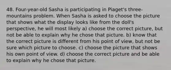 48. Four-year-old Sasha is participating in Piaget's three-mountains problem. When Sasha is asked to choose the picture that shows what the display looks like from the doll's perspective, he will most likely a) choose the correct picture, but not be able to explain why he chose that picture. b) know that the correct picture is different from his point of view, but not be sure which picture to choose. c) choose the picture that shows his own point of view. d) choose the correct picture and be able to explain why he chose that picture.