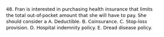 48. Fran is interested in purchasing health insurance that limits the total out-of-pocket amount that she will have to pay. She should consider a A. Deductible. B. Coinsurance. C. Stop-loss provision. D. Hospital indemnity policy. E. Dread disease policy.