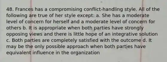 48. Frances has a compromising conflict-handling style. All of the following are true of her style except: a. She has a moderate level of concern for herself and a moderate level of concern for others b. It is appropriate when both parties have strongly opposing views and there is little hope of an integrative solution c. Both parties are completely satisfied with the outcome d. It may be the only possible approach when both parties have equivalent influence in the organization