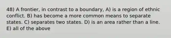 48) A frontier, in contrast to a boundary, A) is a region of ethnic conflict. B) has become a more common means to separate states. C) separates two states. D) is an area rather than a line. E) all of the above