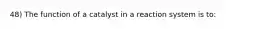 48) The function of a catalyst in a reaction system is to: