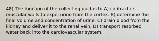 48) The function of the collecting duct is to A) contract its muscular walls to expel urine from the cortex. B) determine the final volume and concentration of urine. C) drain blood from the kidney and deliver it to the renal vein. D) transport resorbed water back into the cardiovascular system.