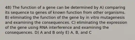 48) The function of a gene can be determined by A) comparing its sequence to genes of known function from other organisms. B) eliminating the function of the gene by in vitro mutagenesis and examining the consequences. C) eliminating the expression of the gene using RNA interference and examining the consequences. D) A and B only E) A, B, and C