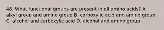 48. What functional groups are present in all amino acids? A. alkyl group and amino group B. carboxylic acid and amino group C. alcohol and carboxylic acid D. alcohol and amino group