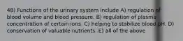 48) Functions of the urinary system include A) regulation of blood volume and blood pressure. B) regulation of plasma concentration of certain ions. C) helping to stabilize blood pH. D) conservation of valuable nutrients. E) all of the above