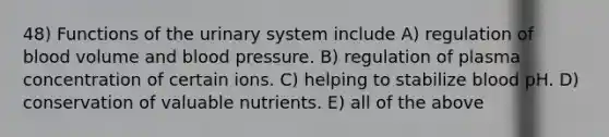 48) Functions of the urinary system include A) regulation of blood volume and blood pressure. B) regulation of plasma concentration of certain ions. C) helping to stabilize blood pH. D) conservation of valuable nutrients. E) all of the above