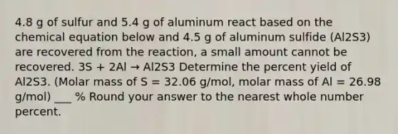 4.8 g of sulfur and 5.4 g of aluminum react based on the chemical equation below and 4.5 g of aluminum sulfide (Al2S3) are recovered from the reaction, a small amount cannot be recovered. 3S + 2Al → Al2S3 Determine the percent yield of Al2S3. (Molar mass of S = 32.06 g/mol, molar mass of Al = 26.98 g/mol) ___ % Round your answer to the nearest whole number percent.