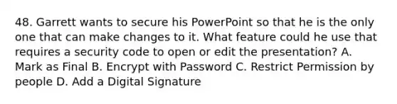 48. Garrett wants to secure his PowerPoint so that he is the only one that can make changes to it. What feature could he use that requires a security code to open or edit the presentation? A. Mark as Final B. Encrypt with Password C. Restrict Permission by people D. Add a Digital Signature