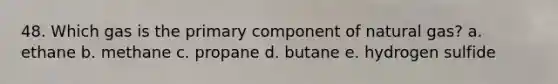 48. Which gas is the primary component of natural gas? a. ethane b. methane c. propane d. butane e. hydrogen sulfide