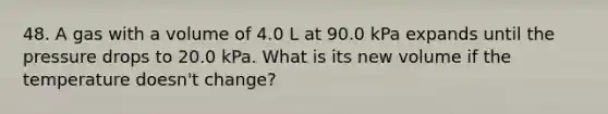 48. A gas with a volume of 4.0 L at 90.0 kPa expands until the pressure drops to 20.0 kPa. What is its new volume if the temperature doesn't change?